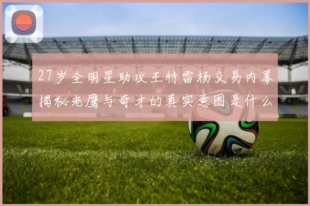 27岁全明星助攻王特雷杨交易内幕揭秘老鹰与奇才的真实意图是什么