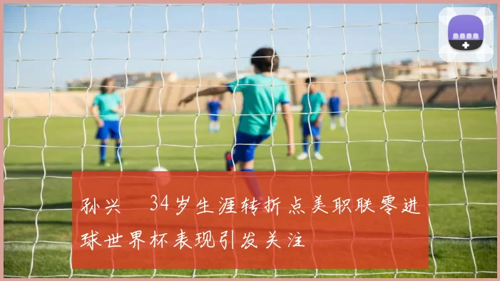孙兴慜34岁生涯转折点美职联零进球世界杯表现引发关注