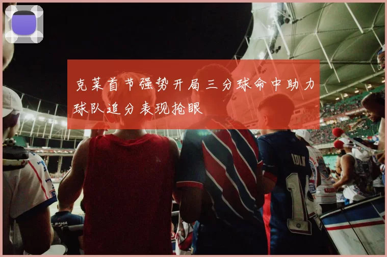 克莱首节强势开局三分球命中助力球队追分表现抢眼