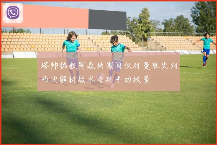 塔帅执教阿森纳期间仅对曼联失利两次解析战术与对手的较量