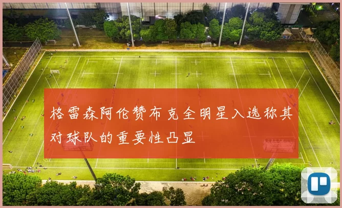 格雷森阿伦赞布克全明星入选称其对球队的重要性凸显