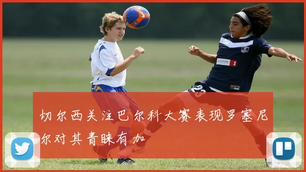 切尔西关注巴尔科大赛表现罗塞尼尔对其青睐有加