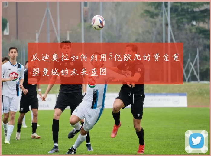 瓜迪奥拉如何利用5亿欧元的资金重塑曼城的未来蓝图