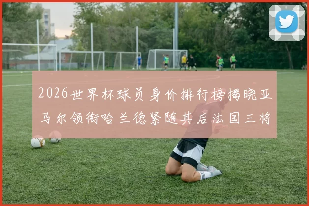 2026世界杯球员身价排行榜揭晓亚马尔领衔哈兰德紧随其后法国三将入围