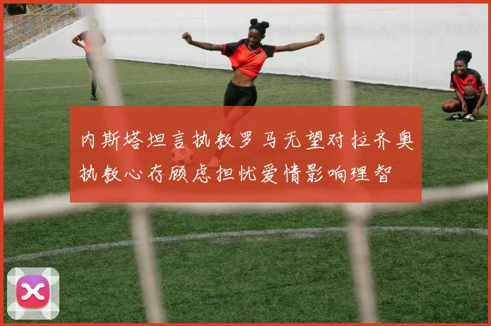 内斯塔坦言执教罗马无望对拉齐奥执教心存顾虑担忧爱情影响理智