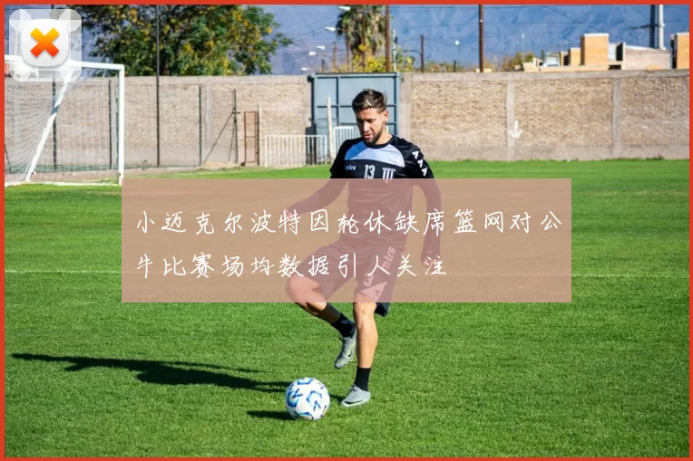 小迈克尔波特因轮休缺席篮网对公牛比赛场均数据引人关注