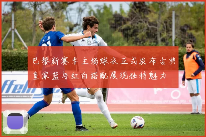 巴黎新赛季主场球衣正式发布古典皇家蓝与红白搭配展现独特魅力
