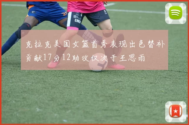 克拉克美国女篮首秀表现出色替补贡献17分12助攻仅次于王思雨