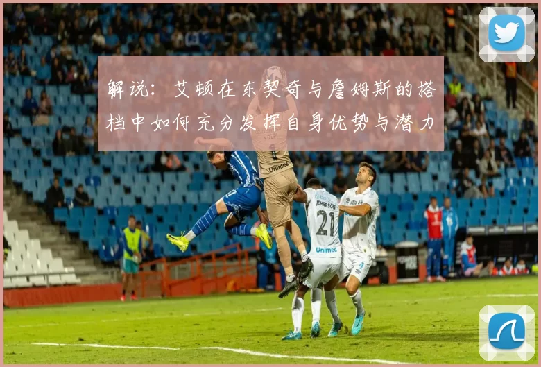 解说：艾顿在东契奇与詹姆斯的搭档中如何充分发挥自身优势与潜力