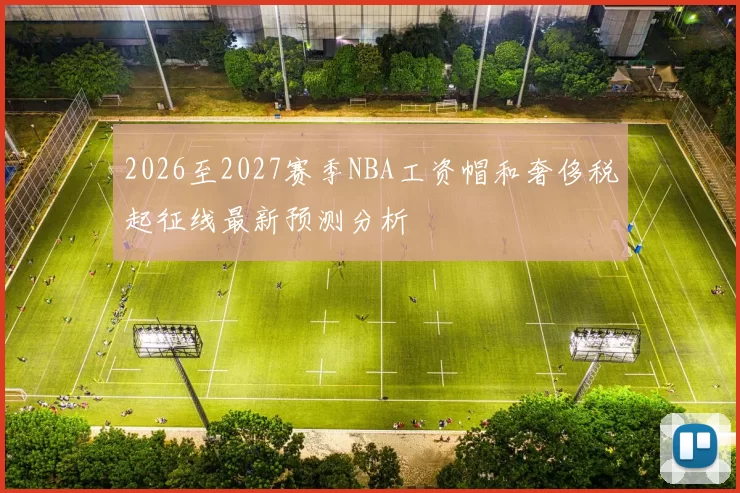 2026至2027赛季NBA工资帽和奢侈税起征线最新预测分析