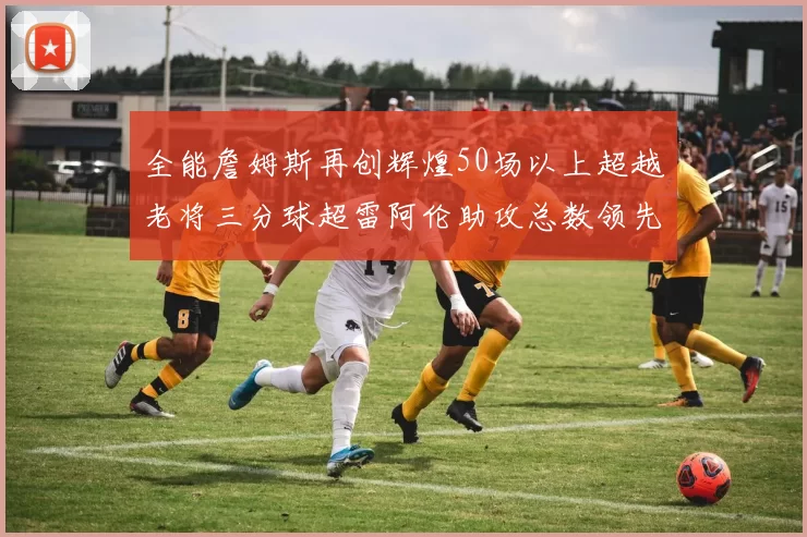 全能詹姆斯再创辉煌50场以上超越老将三分球超雷阿伦助攻总数领先隆多