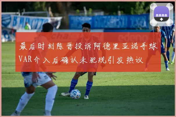 最后时刻陈晋投诉阿德里亚诺手球VAR介入后确认未犯规引发热议