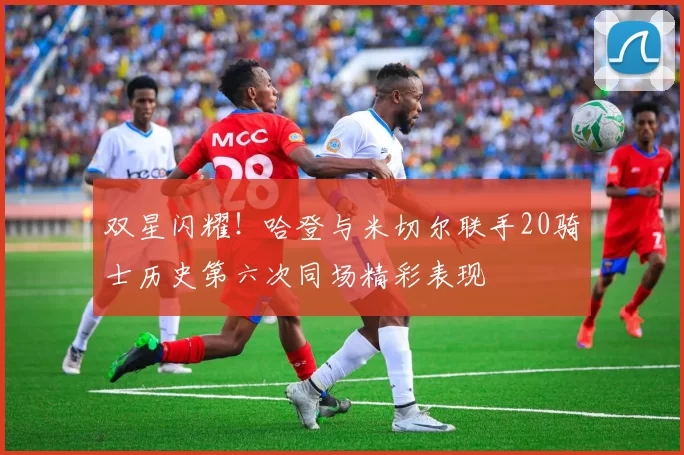双星闪耀！哈登与米切尔联手20骑士历史第六次同场精彩表现