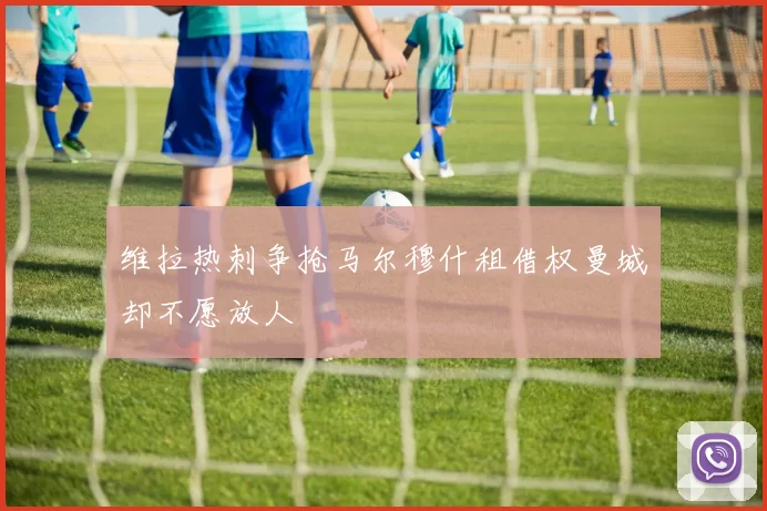 维拉热刺争抢马尔穆什租借权曼城却不愿放人