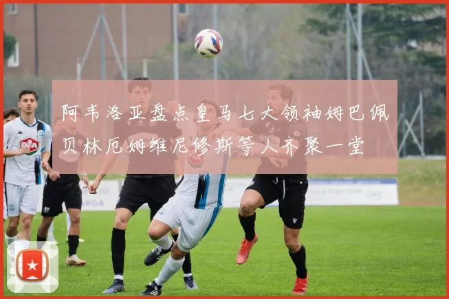 阿韦洛亚盘点皇马七大领袖姆巴佩贝林厄姆维尼修斯等人齐聚一堂